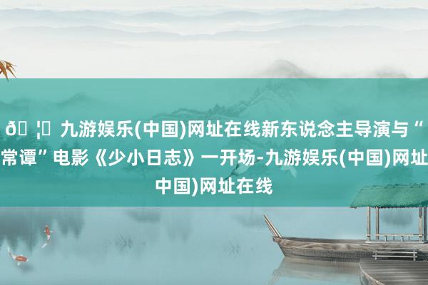 🦄九游娱乐(中国)网址在线新东说念主导演与“须生常谭”电影《少小日志》一开场-九游娱乐(中国)网址在线