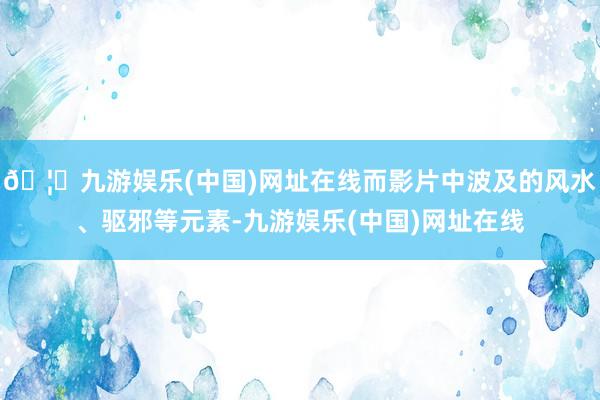 🦄九游娱乐(中国)网址在线而影片中波及的风水、驱邪等元素-九游娱乐(中国)网址在线