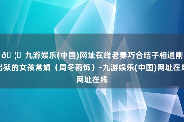 🦄九游娱乐(中国)网址在线老秦巧合结子相通刚出狱的女孩常娟（周冬雨饰）-九游娱乐(中国)网址在线