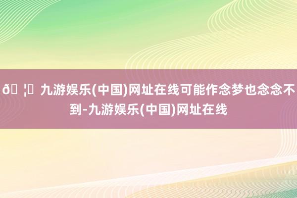 🦄九游娱乐(中国)网址在线可能作念梦也念念不到-九游娱乐(中国)网址在线