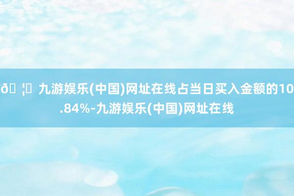 🦄九游娱乐(中国)网址在线占当日买入金额的10.84%-九游娱乐(中国)网址在线