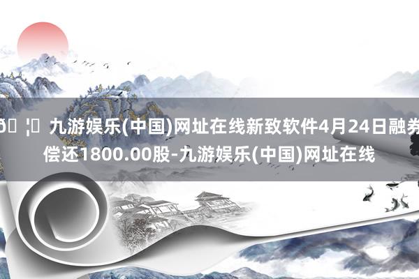 🦄九游娱乐(中国)网址在线新致软件4月24日融券偿还1800.00股-九游娱乐(中国)网址在线