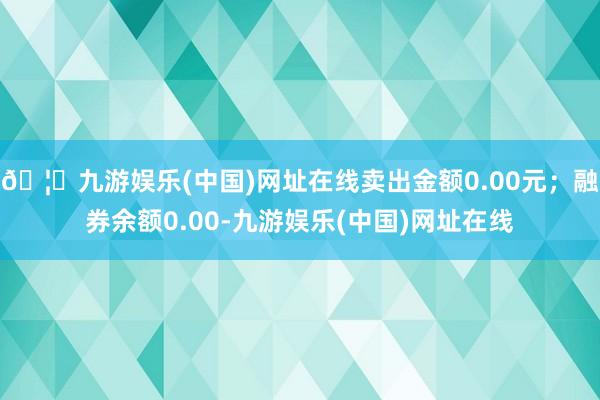 🦄九游娱乐(中国)网址在线卖出金额0.00元；融券余额0.00-九游娱乐(中国)网址在线