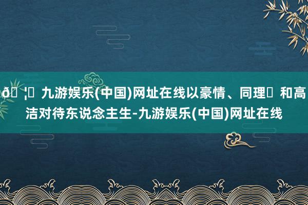 🦄九游娱乐(中国)网址在线以豪情、同理⼼和高洁对待东说念主生-九游娱乐(中国)网址在线