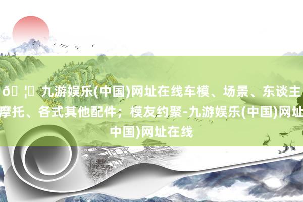 🦄九游娱乐(中国)网址在线车模、场景、东谈主偶、摩托、各式其他配件；模友约聚-九游娱乐(中国)网址在线