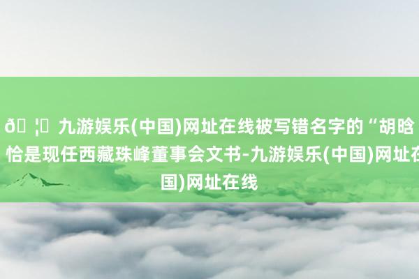 🦄九游娱乐(中国)网址在线被写错名字的“胡晗东”恰是现任西藏珠峰董事会文书-九游娱乐(中国)网址在线