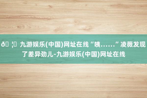 🦄九游娱乐(中国)网址在线“咦……”凌薇发现了差异劲儿-九游娱乐(中国)网址在线