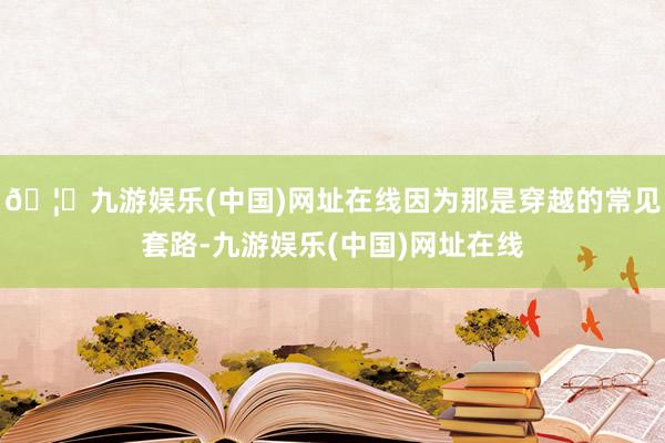 🦄九游娱乐(中国)网址在线因为那是穿越的常见套路-九游娱乐(中国)网址在线