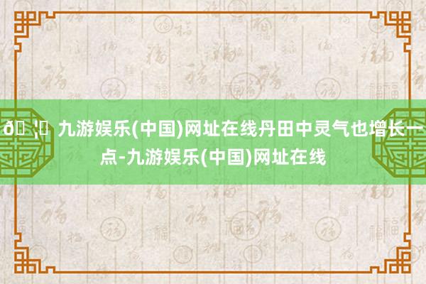 🦄九游娱乐(中国)网址在线丹田中灵气也增长一点-九游娱乐(中国)网址在线