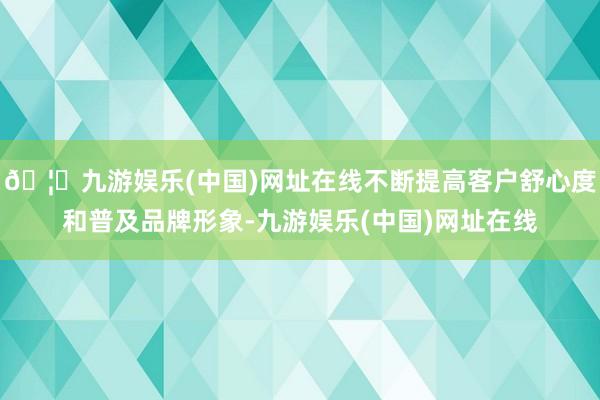 🦄九游娱乐(中国)网址在线不断提高客户舒心度和普及品牌形象-九游娱乐(中国)网址在线