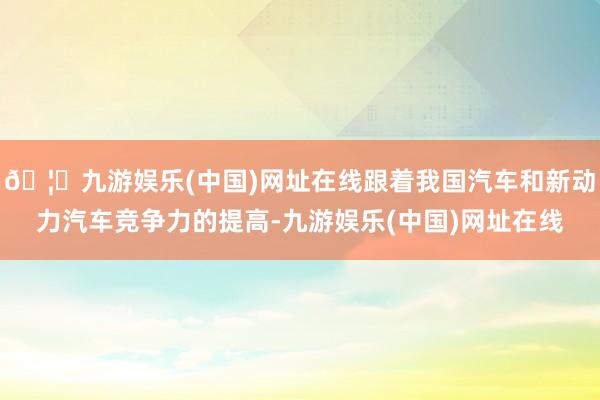 🦄九游娱乐(中国)网址在线跟着我国汽车和新动力汽车竞争力的提高-九游娱乐(中国)网址在线