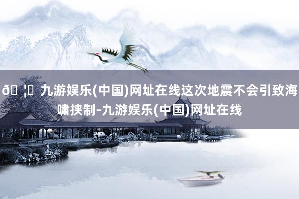 🦄九游娱乐(中国)网址在线这次地震不会引致海啸挟制-九游娱乐(中国)网址在线