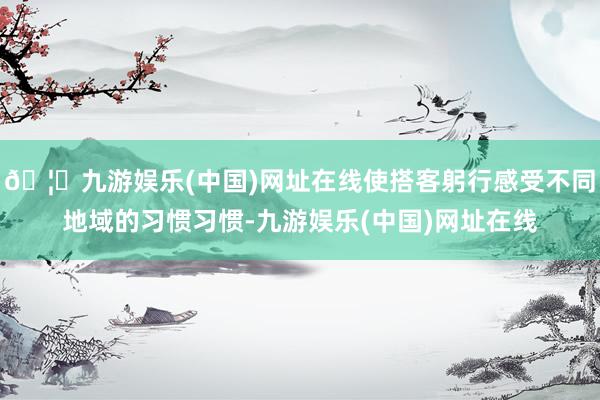 🦄九游娱乐(中国)网址在线使搭客躬行感受不同地域的习惯习惯-九游娱乐(中国)网址在线