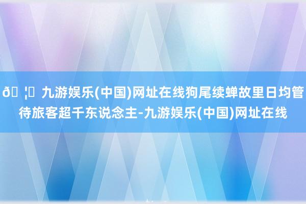 🦄九游娱乐(中国)网址在线狗尾续蝉故里日均管待旅客超千东说念主-九游娱乐(中国)网址在线