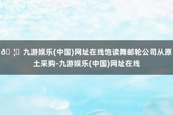 🦄九游娱乐(中国)网址在线饱读舞邮轮公司从原土采购-九游娱乐(中国)网址在线