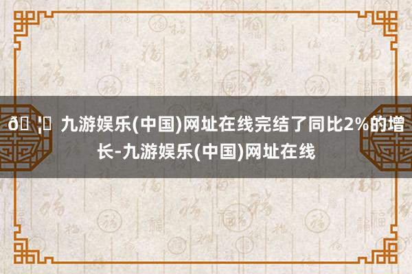 🦄九游娱乐(中国)网址在线完结了同比2%的增长-九游娱乐(中国)网址在线