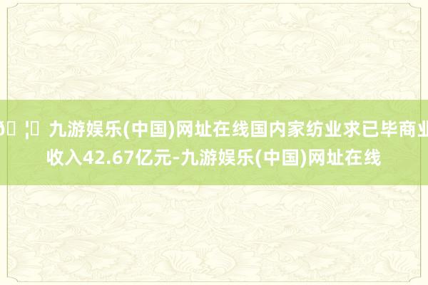 🦄九游娱乐(中国)网址在线国内家纺业求已毕商业收入42.67亿元-九游娱乐(中国)网址在线