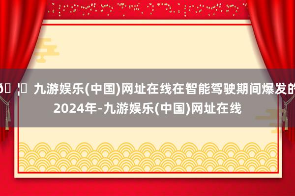 🦄九游娱乐(中国)网址在线在智能驾驶期间爆发的2024年-九游娱乐(中国)网址在线