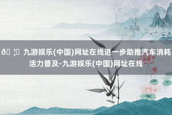 🦄九游娱乐(中国)网址在线进一步助推汽车消耗活力普及-九游娱乐(中国)网址在线