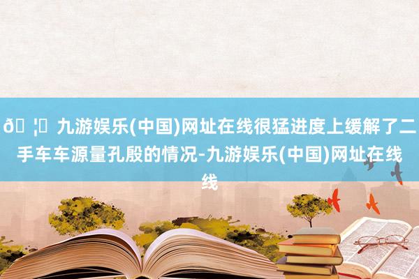 🦄九游娱乐(中国)网址在线很猛进度上缓解了二手车车源量孔殷的情况-九游娱乐(中国)网址在线