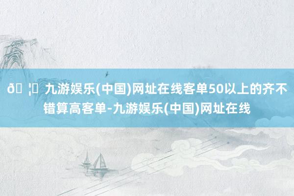 🦄九游娱乐(中国)网址在线客单50以上的齐不错算高客单-九游娱乐(中国)网址在线