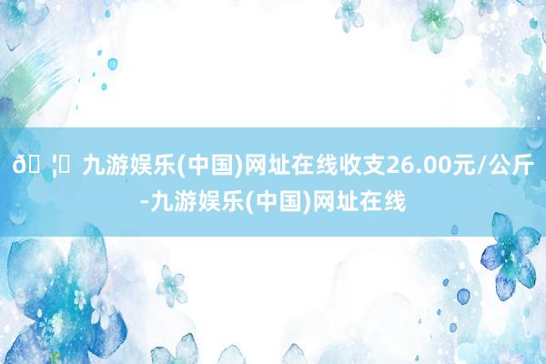 🦄九游娱乐(中国)网址在线收支26.00元/公斤-九游娱乐(中国)网址在线