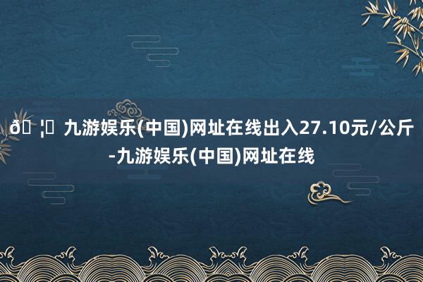 🦄九游娱乐(中国)网址在线出入27.10元/公斤-九游娱乐(中国)网址在线