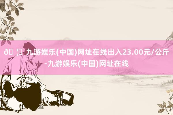 🦄九游娱乐(中国)网址在线出入23.00元/公斤-九游娱乐(中国)网址在线