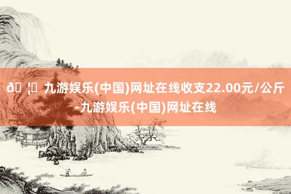 🦄九游娱乐(中国)网址在线收支22.00元/公斤-九游娱乐(中国)网址在线