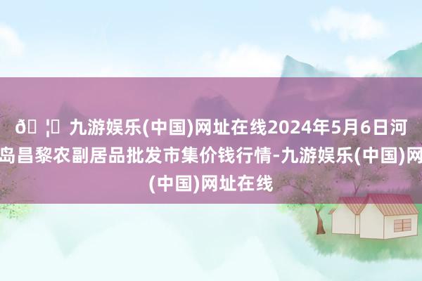 🦄九游娱乐(中国)网址在线2024年5月6日河北秦皇岛昌黎农副居品批发市集价钱行情-九游娱乐(中国)网址在线