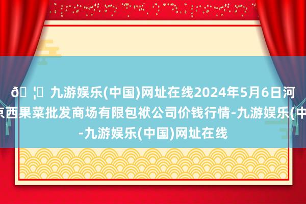 🦄九游娱乐(中国)网址在线2024年5月6日河北省怀来县京西果菜批发商场有限包袱公司价钱行情-九游娱乐(中国)网址在线