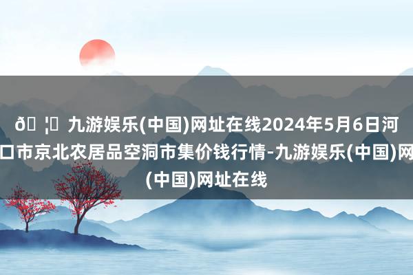 🦄九游娱乐(中国)网址在线2024年5月6日河北张家口市京北农居品空洞市集价钱行情-九游娱乐(中国)网址在线