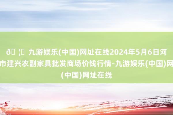 🦄九游娱乐(中国)网址在线2024年5月6日河北三河市建兴农副家具批发商场价钱行情-九游娱乐(中国)网址在线