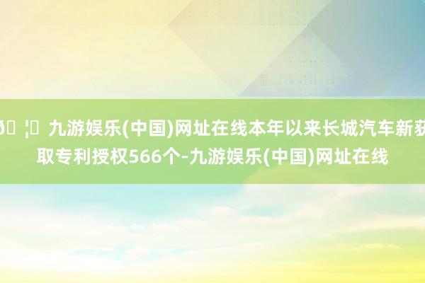 🦄九游娱乐(中国)网址在线本年以来长城汽车新获取专利授权566个-九游娱乐(中国)网址在线