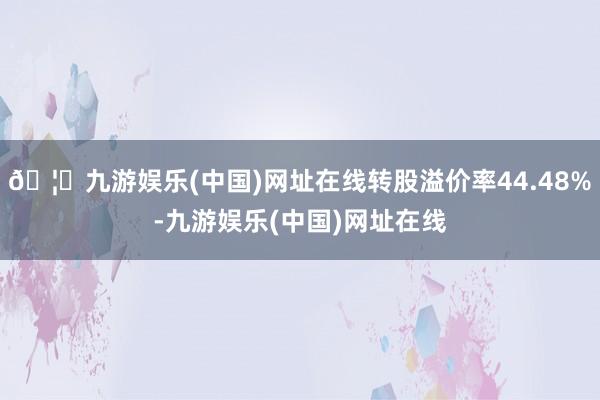 🦄九游娱乐(中国)网址在线转股溢价率44.48%-九游娱乐(中国)网址在线