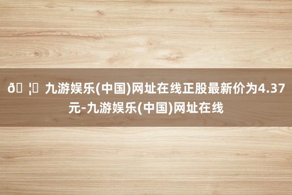 🦄九游娱乐(中国)网址在线正股最新价为4.37元-九游娱乐(中国)网址在线