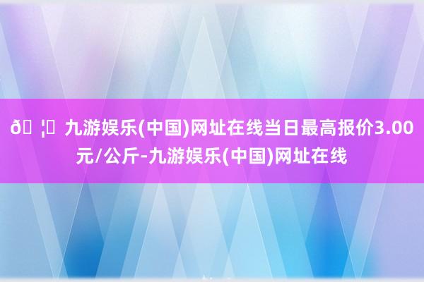 🦄九游娱乐(中国)网址在线当日最高报价3.00元/公斤-九游娱乐(中国)网址在线