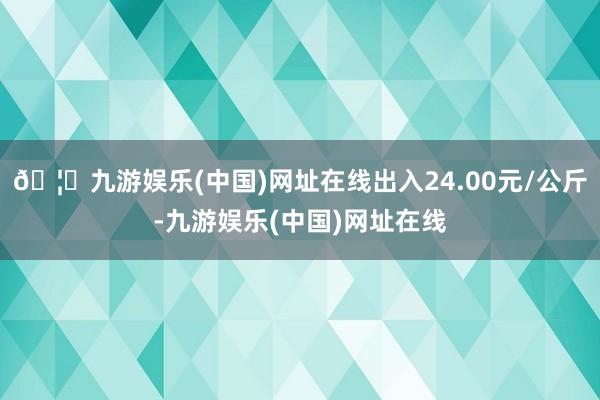 🦄九游娱乐(中国)网址在线出入24.00元/公斤-九游娱乐(中国)网址在线