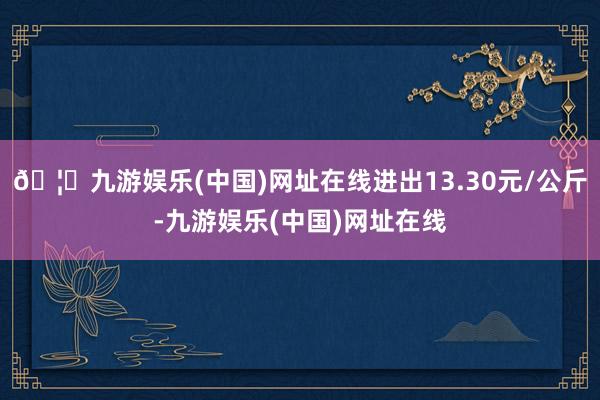 🦄九游娱乐(中国)网址在线进出13.30元/公斤-九游娱乐(中国)网址在线