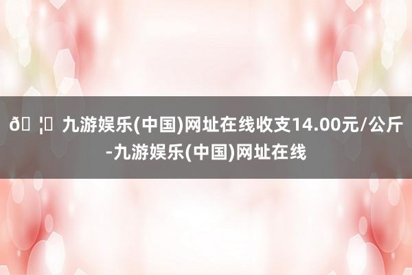 🦄九游娱乐(中国)网址在线收支14.00元/公斤-九游娱乐(中国)网址在线