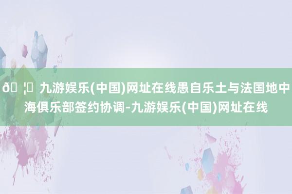 🦄九游娱乐(中国)网址在线愚自乐土与法国地中海俱乐部签约协调-九游娱乐(中国)网址在线