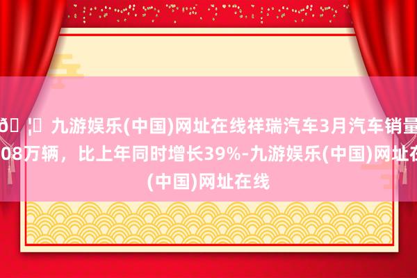 🦄九游娱乐(中国)网址在线祥瑞汽车3月汽车销量15.08万辆，比上年同时增长39%-九游娱乐(中国)网址在线