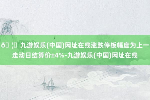 🦄九游娱乐(中国)网址在线涨跌停板幅度为上一走动日结算价±4%-九游娱乐(中国)网址在线