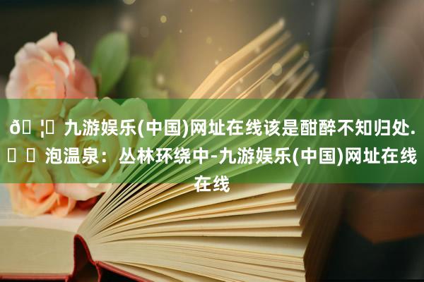 🦄九游娱乐(中国)网址在线该是酣醉不知归处.▪️泡温泉：丛林环绕中-九游娱乐(中国)网址在线