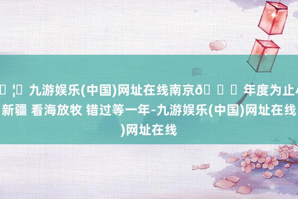 🦄九游娱乐(中国)网址在线南京📍年度为止小新疆 看海放牧 错过等一年-九游娱乐(中国)网址在线