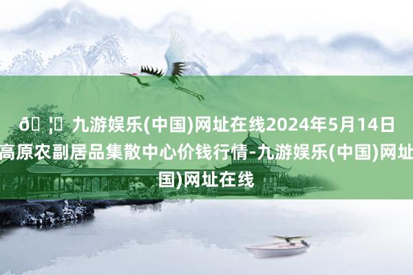 🦄九游娱乐(中国)网址在线2024年5月14日青藏高原农副居品集散中心价钱行情-九游娱乐(中国)网址在线