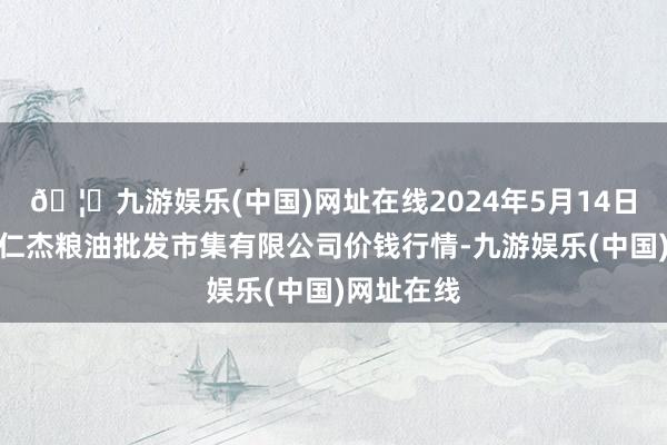 🦄九游娱乐(中国)网址在线2024年5月14日青海西宁仁杰粮油批发市集有限公司价钱行情-九游娱乐(中国)网址在线