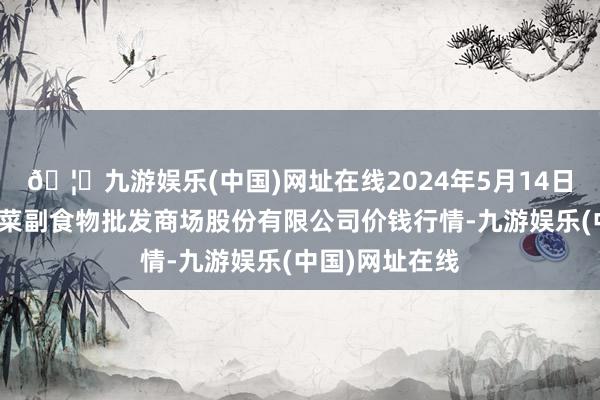 🦄九游娱乐(中国)网址在线2024年5月14日青岛抚顺道蔬菜副食物批发商场股份有限公司价钱行情-九游娱乐(中国)网址在线