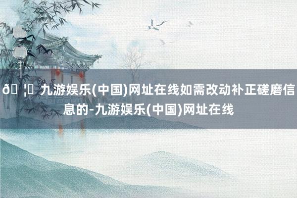 🦄九游娱乐(中国)网址在线如需改动补正磋磨信息的-九游娱乐(中国)网址在线