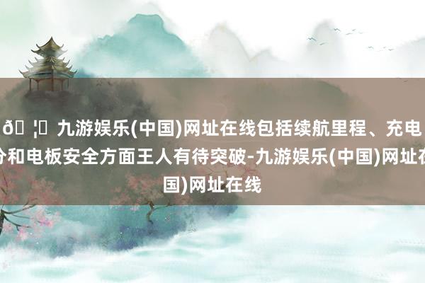 🦄九游娱乐(中国)网址在线包括续航里程、充电时分和电板安全方面王人有待突破-九游娱乐(中国)网址在线